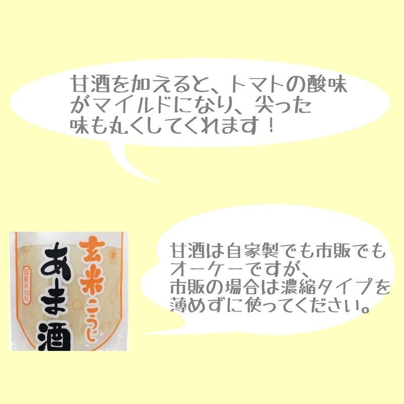 玄米こうじ『あま酒』の写真

甘酒を加えると、トマトの酸味がマイルドになり、尖った味も丸くしてくれます！
甘酒は自家製でも市販でもOKですが、市販の場合は濃縮タイプを薄めずに使ってください。